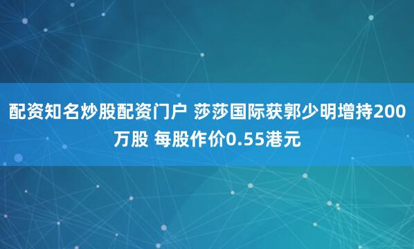 配资知名炒股配资门户 莎莎国际获郭少明增持200万股 每股作价0.55港元