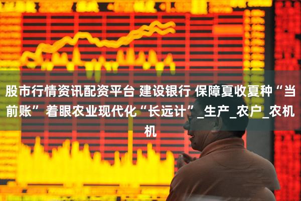 股市行情资讯配资平台 建设银行 保障夏收夏种“当前账” 着眼农业现代化“长远计”_生产_农户_农机