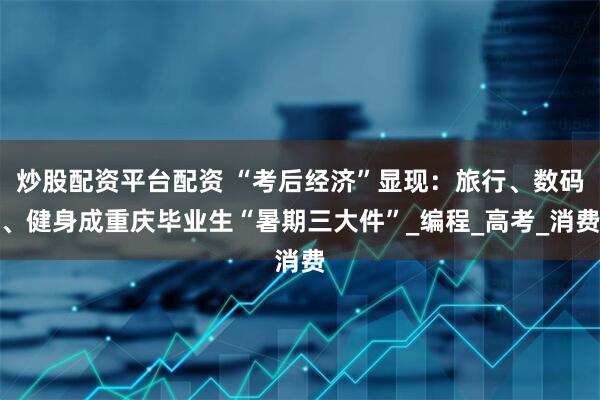 炒股配资平台配资 “考后经济”显现：旅行、数码、健身成重庆毕业生“暑期三大件”_编程_高考_消费
