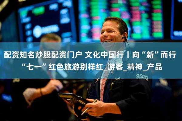 配资知名炒股配资门户 文化中国行丨向“新”而行 “七一”红色旅游别样红_游客_精神_产品