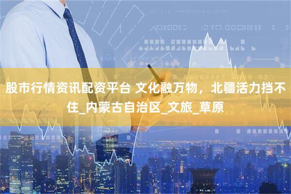 股市行情资讯配资平台 文化融万物，北疆活力挡不住_内蒙古自治区_文旅_草原