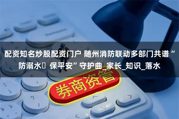 配资知名炒股配资门户 随州消防联动多部门共谱“防溺水・保平安”守护曲_家长_知识_落水