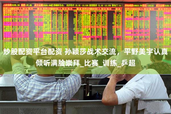 炒股配资平台配资 孙颖莎战术交流，平野美宇认真倾听满脸崇拜_比赛_训练_乒超