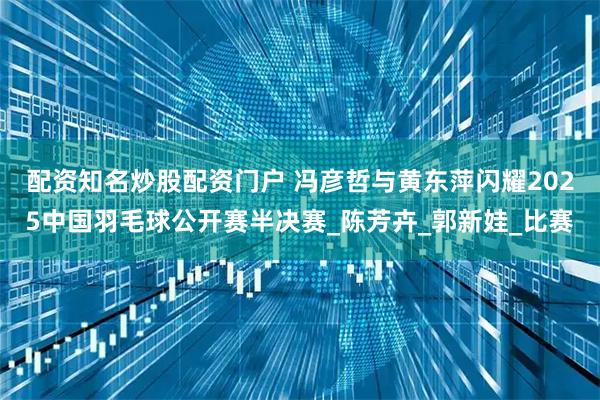 配资知名炒股配资门户 冯彦哲与黄东萍闪耀2025中国羽毛球公开赛半决赛_陈芳卉_郭新娃_比赛