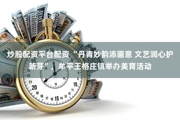 炒股配资平台配资 “丹青妙韵添画意 文艺润心护新芽”，牟平王格庄镇举办美育活动