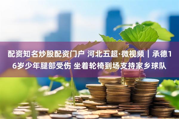 配资知名炒股配资门户 河北五超·微视频｜承德16岁少年腿部受伤 坐着轮椅到场支持家乡球队