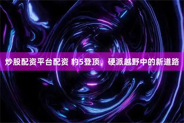 炒股配资平台配资 豹5登顶，硬派越野中的新道路