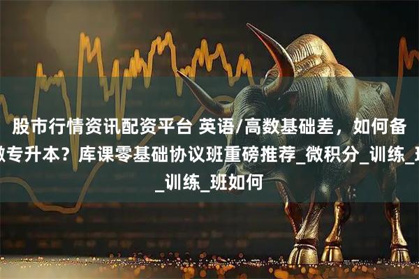 股市行情资讯配资平台 英语/高数基础差，如何备战安徽专升本？库课零基础协议班重磅推荐_微积分_训练_班如何