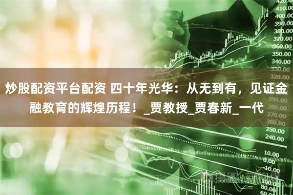 炒股配资平台配资 四十年光华：从无到有，见证金融教育的辉煌历程！_贾教授_贾春新_一代