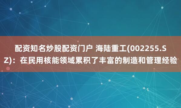 配资知名炒股配资门户 海陆重工(002255.SZ)：在民用核能领域累积了丰富的制造和管理经验