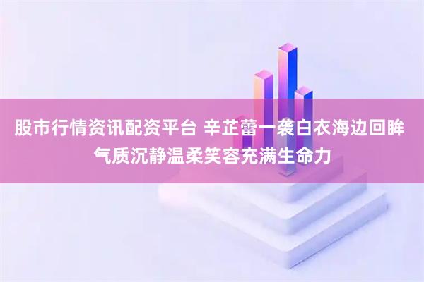 股市行情资讯配资平台 辛芷蕾一袭白衣海边回眸 气质沉静温柔笑容充满生命力