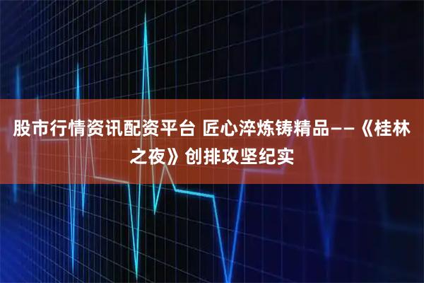 股市行情资讯配资平台 匠心淬炼铸精品——《桂林之夜》创排攻坚纪实