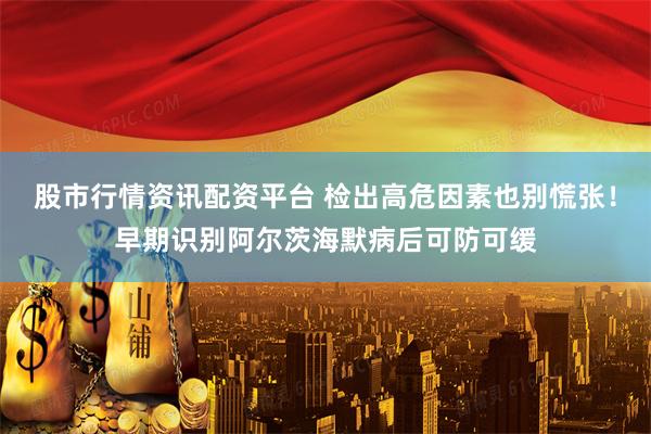 股市行情资讯配资平台 检出高危因素也别慌张！早期识别阿尔茨海默病后可防可缓