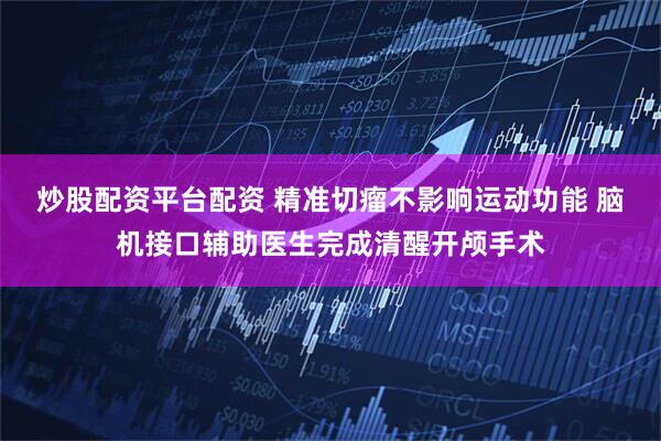 炒股配资平台配资 精准切瘤不影响运动功能 脑机接口辅助医生完成清醒开颅手术