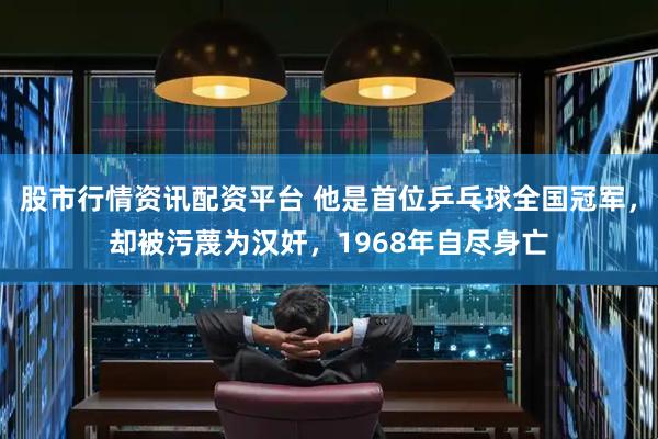 股市行情资讯配资平台 他是首位乒乓球全国冠军，却被污蔑为汉奸，1968年自尽身亡