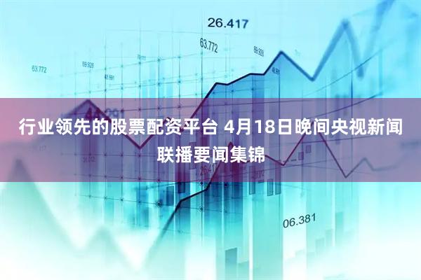 行业领先的股票配资平台 4月18日晚间央视新闻联播要闻集锦