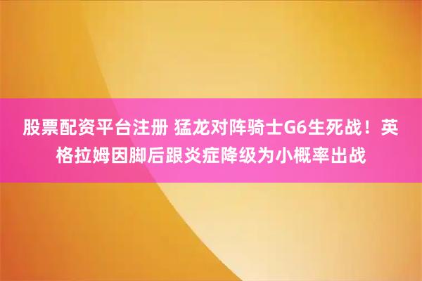 股票配资平台注册 猛龙对阵骑士G6生死战！英格拉姆因脚后跟炎症降级为小概率出战