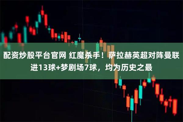 配资炒股平台官网 红魔杀手！萨拉赫英超对阵曼联进13球+梦剧场7球，均为历史之最