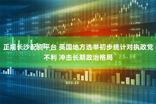 正规长沙配资平台 英国地方选举初步统计对执政党不利 冲击长期政治格局