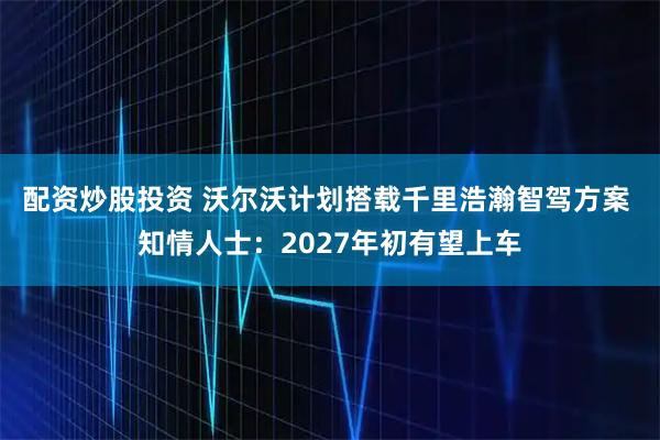 配资炒股投资 沃尔沃计划搭载千里浩瀚智驾方案 知情人士：2027年初有望上车