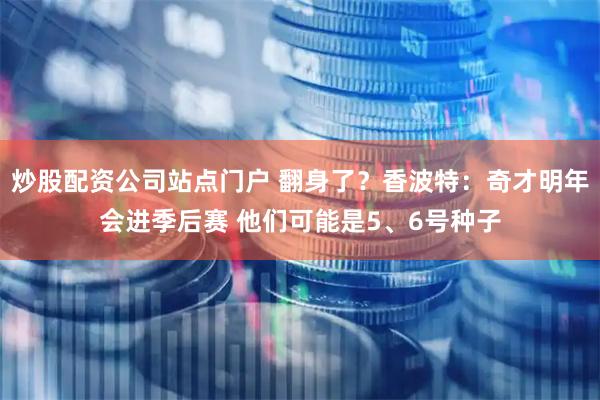 炒股配资公司站点门户 翻身了？香波特：奇才明年会进季后赛 他们可能是5、6号种子