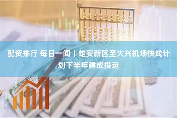 配资排行 每日一闻丨雄安新区至大兴机场快线计划下半年建成投运