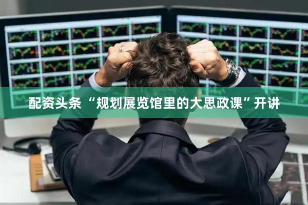 配资头条 “规划展览馆里的大思政课”开讲