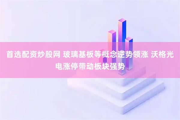 首选配资炒股网 玻璃基板等概念逆势领涨 沃格光电涨停带动板块强势