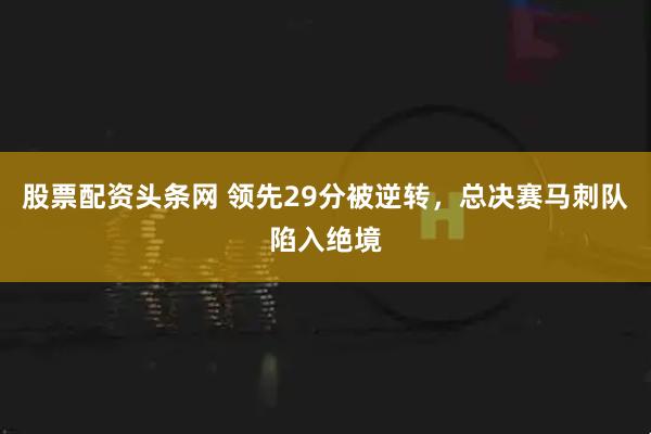 股票配资头条网 领先29分被逆转，总决赛马刺队陷入绝境
