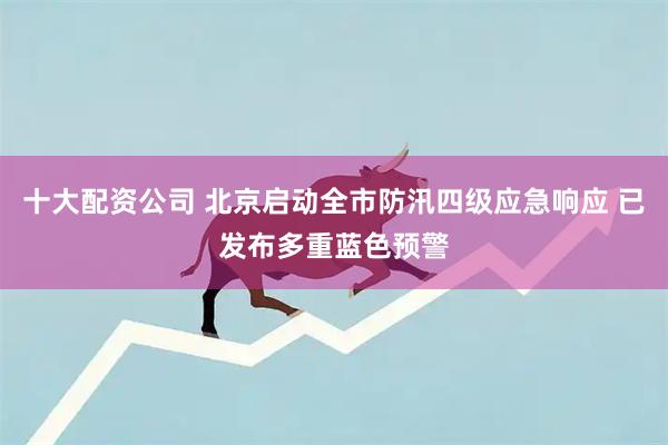 十大配资公司 北京启动全市防汛四级应急响应 已发布多重蓝色预警