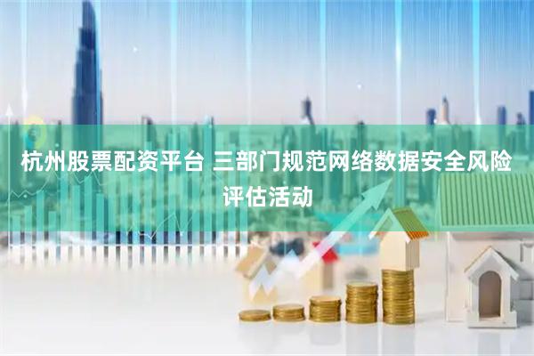 杭州股票配资平台 三部门规范网络数据安全风险评估活动